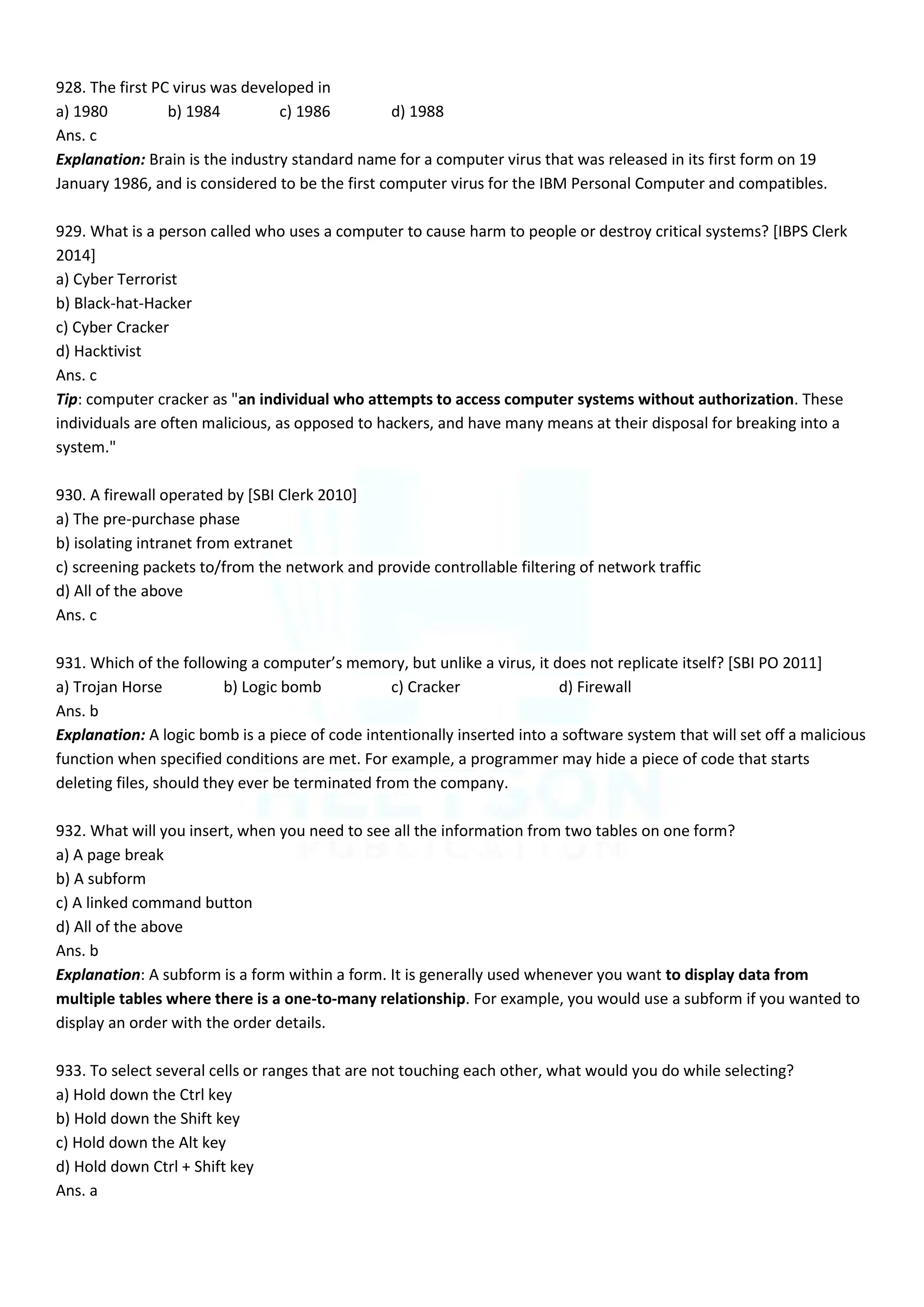 928. The first PC virus was developed in
a) 1980 b) 1984 c) 1986 d) 1988
Ans. c
Explanation: Brain is the industry standard name for a computer virus that was released in its first form on 19
January 1986, and is considered to be the first computer virus for the IBM Personal Computer and compatibles.
929. What is a person called who uses a computer to cause harm to people or destroy critical systems? [IBPS Clerk
2014]
a) Cyber Terrorist
b) Black-hat-Hacker
c) Cyber Cracker
d) Hacktivist
Ans. c
Tip: computer cracker as "an individual who attempts to access computer systems without authorization. These
individuals are often malicious, as opposed to hackers, and have many means at their disposal for breaking into a
system."
930. A firewall operated by [SBI Clerk 2010]
a) The pre-purchase phase
b) isolating intranet from extranet
c) screening packets to/from the network and provide controllable filtering of network traffic
d) All of the above
Ans. c
931. Which of the following a computer’s memory, but unlike a virus, it does not replicate itself? *SBI PO 2011+
a) Trojan Horse b) Logic bomb c) Cracker d) Firewall
Ans. b
Explanation: A logic bomb is a piece of code intentionally inserted into a software system that will set off a malicious
function when specified conditions are met. For example, a programmer may hide a piece of code that starts
deleting files, should they ever be terminated from the company.
932. What will you insert, when you need to see all the information from two tables on one form?
a) A page break
b) A subform
c) A linked command button
d) All of the above
Ans. b
Explanation: A subform is a form within a form. It is generally used whenever you want to display data from
multiple tables where there is a one-to-many relationship. For example, you would use a subform if you wanted to
display an order with the order details.
933. To select several cells or ranges that are not touching each other, what would you do while selecting?
a) Hold down the Ctrl key
b) Hold down the Shift key
c) Hold down the Alt key
d) Hold down Ctrl + Shift key
Ans. a
 