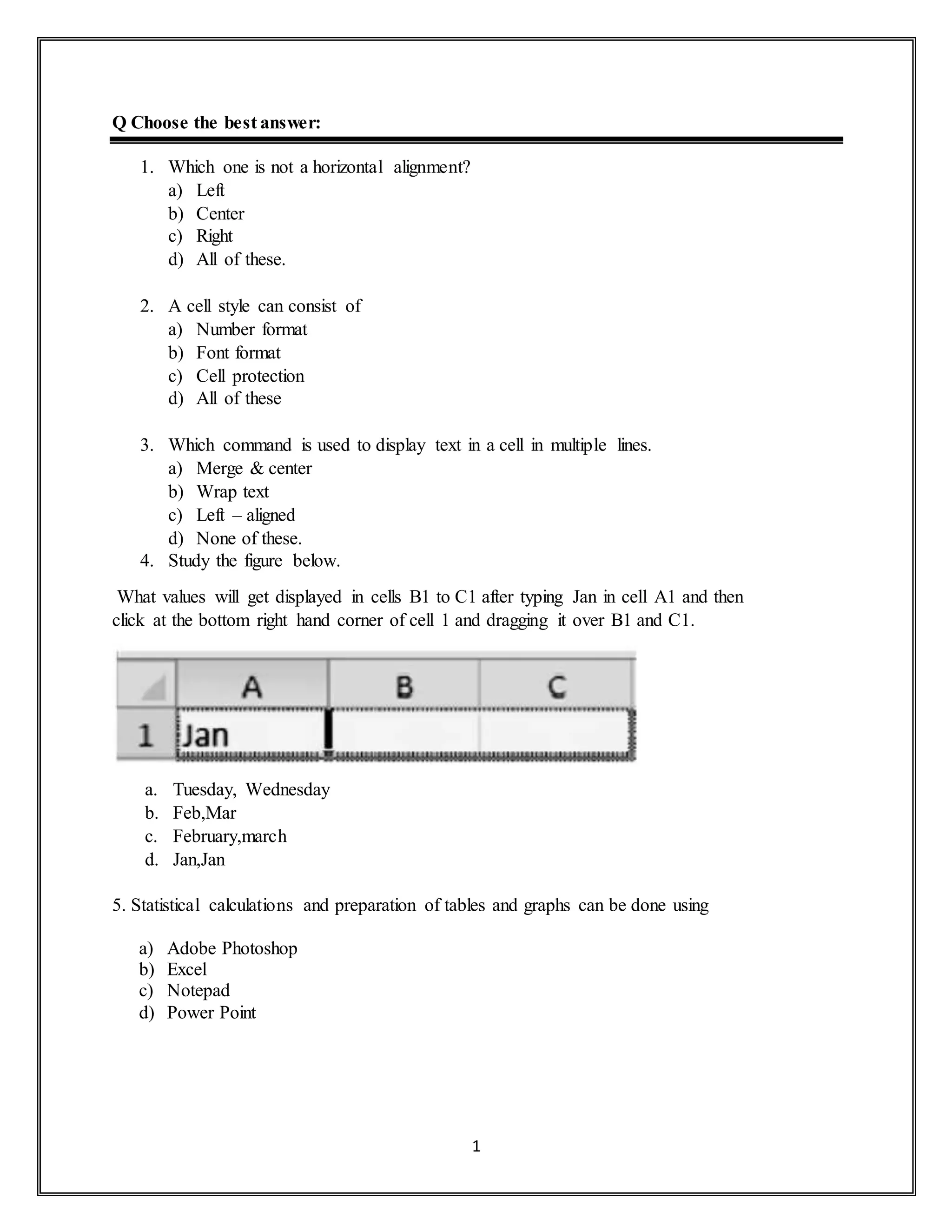 1
Q Choose the best answer:
1. Which one is not a horizontal alignment?
a) Left
b) Center
c) Right
d) All of these.
2. A cell style can consist of
a) Number format
b) Font format
c) Cell protection
d) All of these
3. Which command is used to display text in a cell in multiple lines.
a) Merge & center
b) Wrap text
c) Left – aligned
d) None of these.
4. Study the figure below.
What values will get displayed in cells B1 to C1 after typing Jan in cell A1 and then
click at the bottom right hand corner of cell 1 and dragging it over B1 and C1.
a. Tuesday, Wednesday
b. Feb,Mar
c. February,march
d. Jan,Jan
5. Statistical calculations and preparation of tables and graphs can be done using
a) Adobe Photoshop
b) Excel
c) Notepad
d) Power Point
 