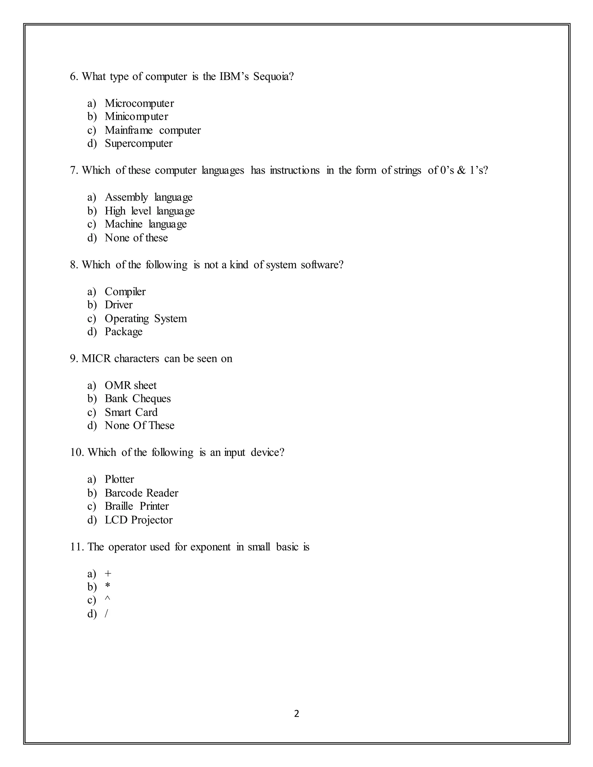 2
6. What type of computer is the IBM’s Sequoia?
a) Microcomputer
b) Minicomputer
c) Mainframe computer
d) Supercomputer
7. Which of these computer languages has instructions in the form of strings of 0’s & 1’s?
a) Assembly language
b) High level language
c) Machine language
d) None of these
8. Which of the following is not a kind of system software?
a) Compiler
b) Driver
c) Operating System
d) Package
9. MICR characters can be seen on
a) OMR sheet
b) Bank Cheques
c) Smart Card
d) None Of These
10. Which of the following is an input device?
a) Plotter
b) Barcode Reader
c) Braille Printer
d) LCD Projector
11. The operator used for exponent in small basic is
a) +
b) *
c) ^
d) /
 