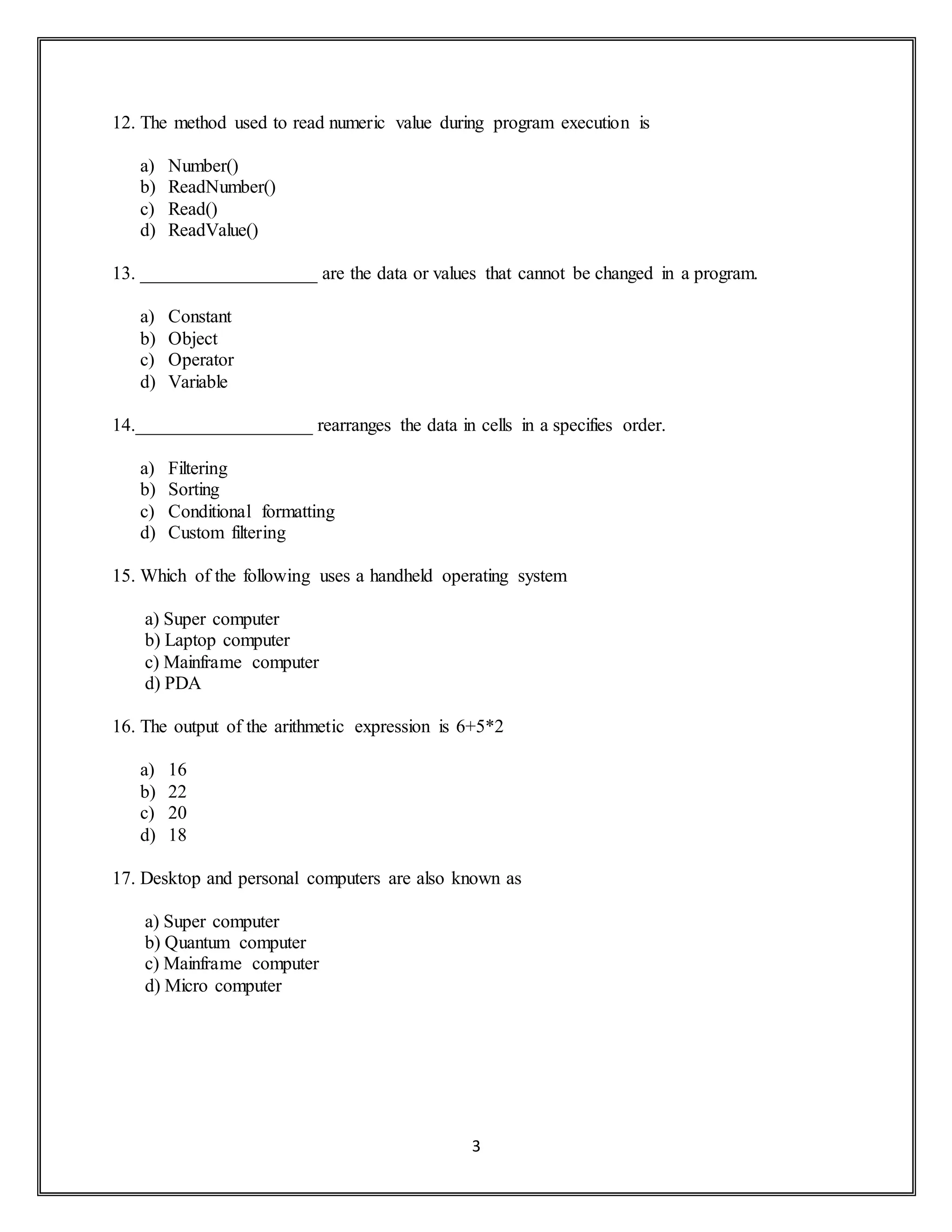 3
12. The method used to read numeric value during program execution is
a) Number()
b) ReadNumber()
c) Read()
d) ReadValue()
13. ___________________ are the data or values that cannot be changed in a program.
a) Constant
b) Object
c) Operator
d) Variable
14.___________________ rearranges the data in cells in a specifies order.
a) Filtering
b) Sorting
c) Conditional formatting
d) Custom filtering
15. Which of the following uses a handheld operating system
a) Super computer
b) Laptop computer
c) Mainframe computer
d) PDA
16. The output of the arithmetic expression is 6+5*2
a) 16
b) 22
c) 20
d) 18
17. Desktop and personal computers are also known as
a) Super computer
b) Quantum computer
c) Mainframe computer
d) Micro computer
 