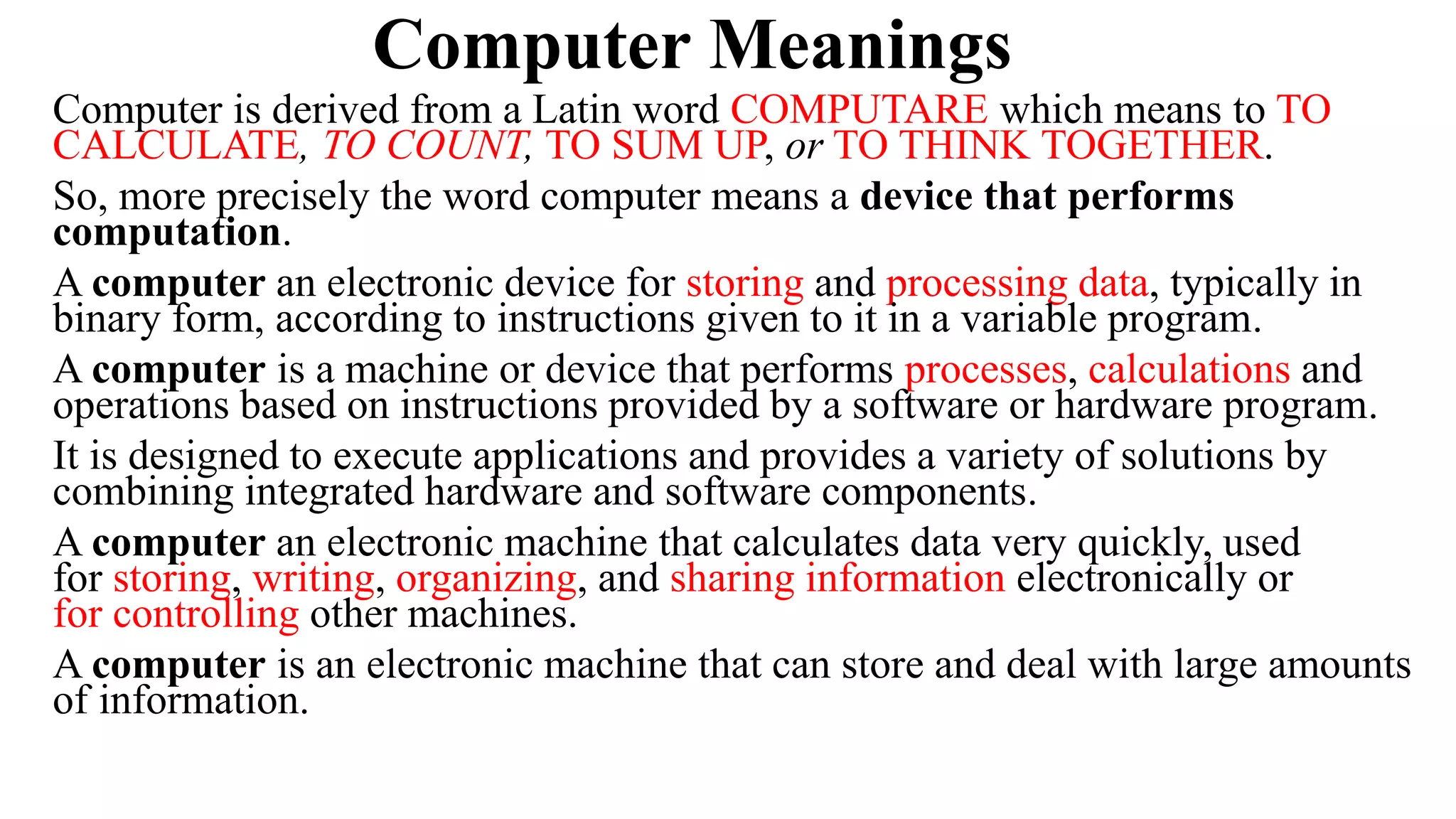 Computer Meanings
Computer is derived from a Latin word COMPUTARE which means to TO
CALCULATE, TO COUNT, TO SUM UP, or TO THINK TOGETHER.
So, more precisely the word computer means a device that performs
computation.
A computer an electronic device for storing and processing data, typically in
binary form, according to instructions given to it in a variable program.
A computer is a machine or device that performs processes, calculations and
operations based on instructions provided by a software or hardware program.
It is designed to execute applications and provides a variety of solutions by
combining integrated hardware and software components.
A computer an electronic machine that calculates data very quickly, used
for storing, writing, organizing, and sharing information electronically or
for controlling other machines.
A computer is an electronic machine that can store and deal with large amounts
of information.