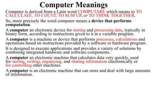 Computer Meanings
Computer is derived from a Latin word COMPUTARE which means to TO
CALCULATE, TO COUNT, TO SUM UP, or TO THINK TOGETHER.
So, more precisely the word computer means a device that performs
computation.
A computer an electronic device for storing and processing data, typically in
binary form, according to instructions given to it in a variable program.
A computer is a machine or device that performs processes, calculations and
operations based on instructions provided by a software or hardware program.
It is designed to execute applications and provides a variety of solutions by
combining integrated hardware and software components.
A computer an electronic machine that calculates data very quickly, used
for storing, writing, organizing, and sharing information electronically or
for controlling other machines.
A computer is an electronic machine that can store and deal with large amounts
of information.
 
