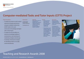 Computer-mediated Tasks and Tutor Inputs (CITTI) Project
Project description
To explore the extent to which student•
interaction through asynchronous
computer-mediated conferencing
(ACMC) leads to the social
construction of knowledge and higher
order critical inquiry.
To explore the role and effects on•
interactive knowledge-building of
social presence, tutor teaching and
moderating strategies and task type
To develop a framework of analysis•
for identifying evidence of socially
constructed learning
Methods
Mixed methods approach:
quantitative and
qualitative data collection;
coding and analysis of
conference transcripts;
semi-structured
interviews; analysis of
students’evaluations
Results
We found evidence•
that students are
able to construct
knowledge and learn
from one another
through ACM
conferencing.
We developed a set of•
analytical instruments
to evaluate ACMC and
a set of guidelines and
recommendations
for course tutors and
designers on effective
ways to design
tasks and moderate
discussions.
Teaching and Research Awards 2008
University of London Centre for Distance Education www.cde.london.ac.uk and cde@london.ac.uk
Discussion
We have provided
supporting evidence
to validate the use of
ACMC on External System
programmes.
The findings are of
particular interest to
teachers of social studies
including citizenship and
history since this field is
characterised by debate
and discussion. Students
in different political
contexts can learn
intercultural skills and
construct knowledge with
others online.
Researchers
Dr Hugh Starkey
Nicola Savvides
Institute of Education
h.starkey@ioe.ac.uk
 