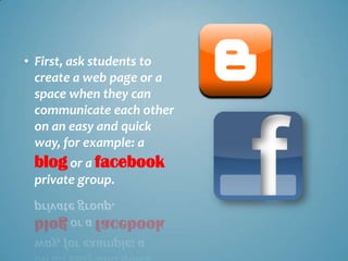 • First, ask students to
  create a web page or a
  space when they can
  communicate each other
  on an easy and quick
  way, for example: a
 blog or a facebook
 private group.
 