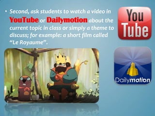 • Second, ask students to watch a video in
 YouTube or Dailymotion about the
 current topic in class or simply a theme to
 discuss; for example: a short film called
 “Le Royaume”.
 