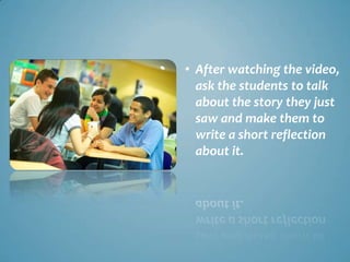 • After watching the video,
  ask the students to talk
  about the story they just
  saw and make them to
  write a short reflection
  about it.
 