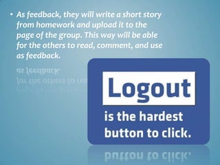 • As feedback, they will write a short story
  from homework and upload it to the
  page of the group. This way will be able
  for the others to read, comment, and use
  as feedback.
 