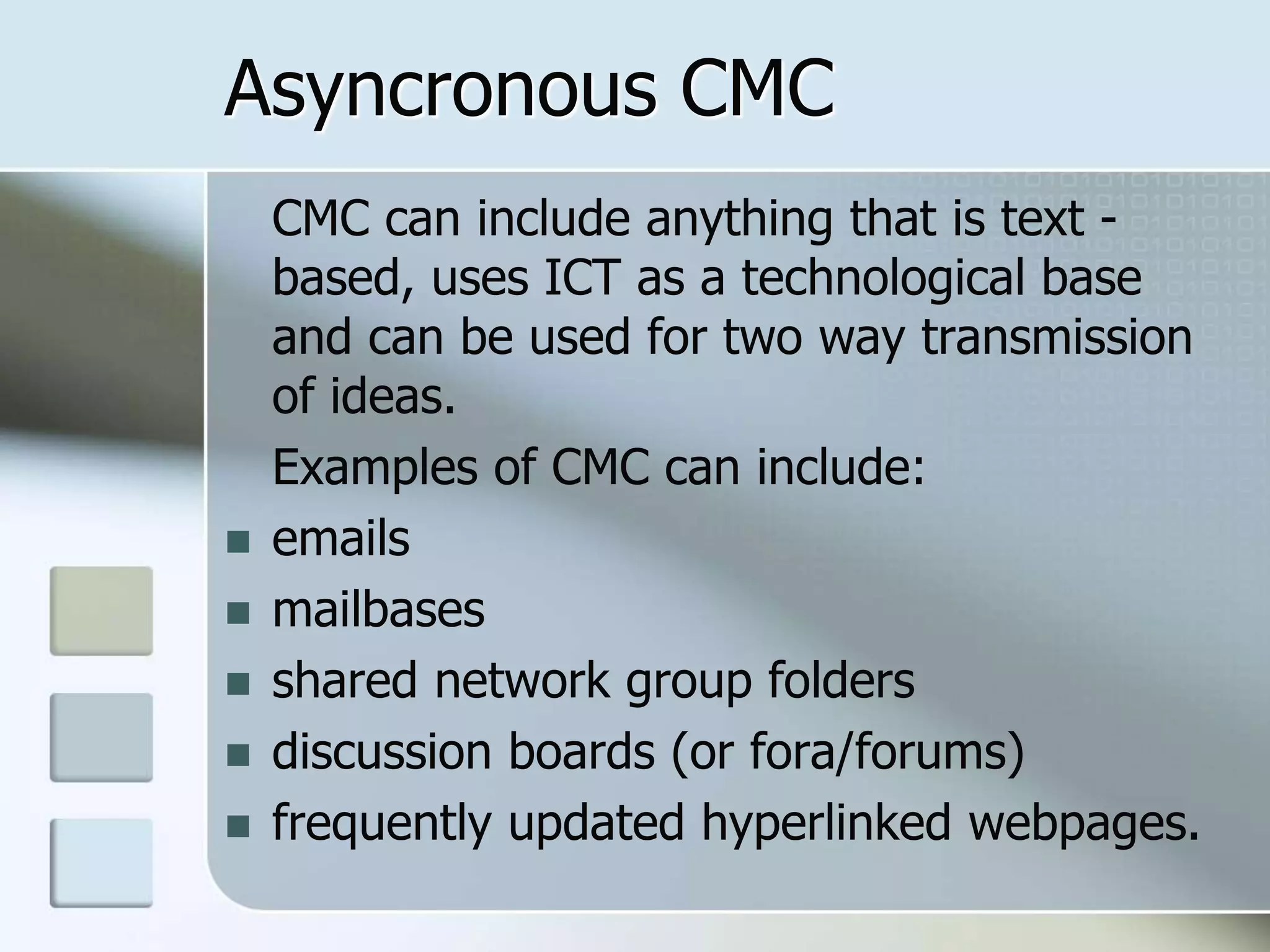 Asyncronous CMC
CMC can include anything that is text -
based, uses ICT as a technological base
and can be used for two way transmission
of ideas.
Examples of CMC can include:
 emails
 mailbases
 shared network group folders
 discussion boards (or fora/forums)
 frequently updated hyperlinked webpages.
 