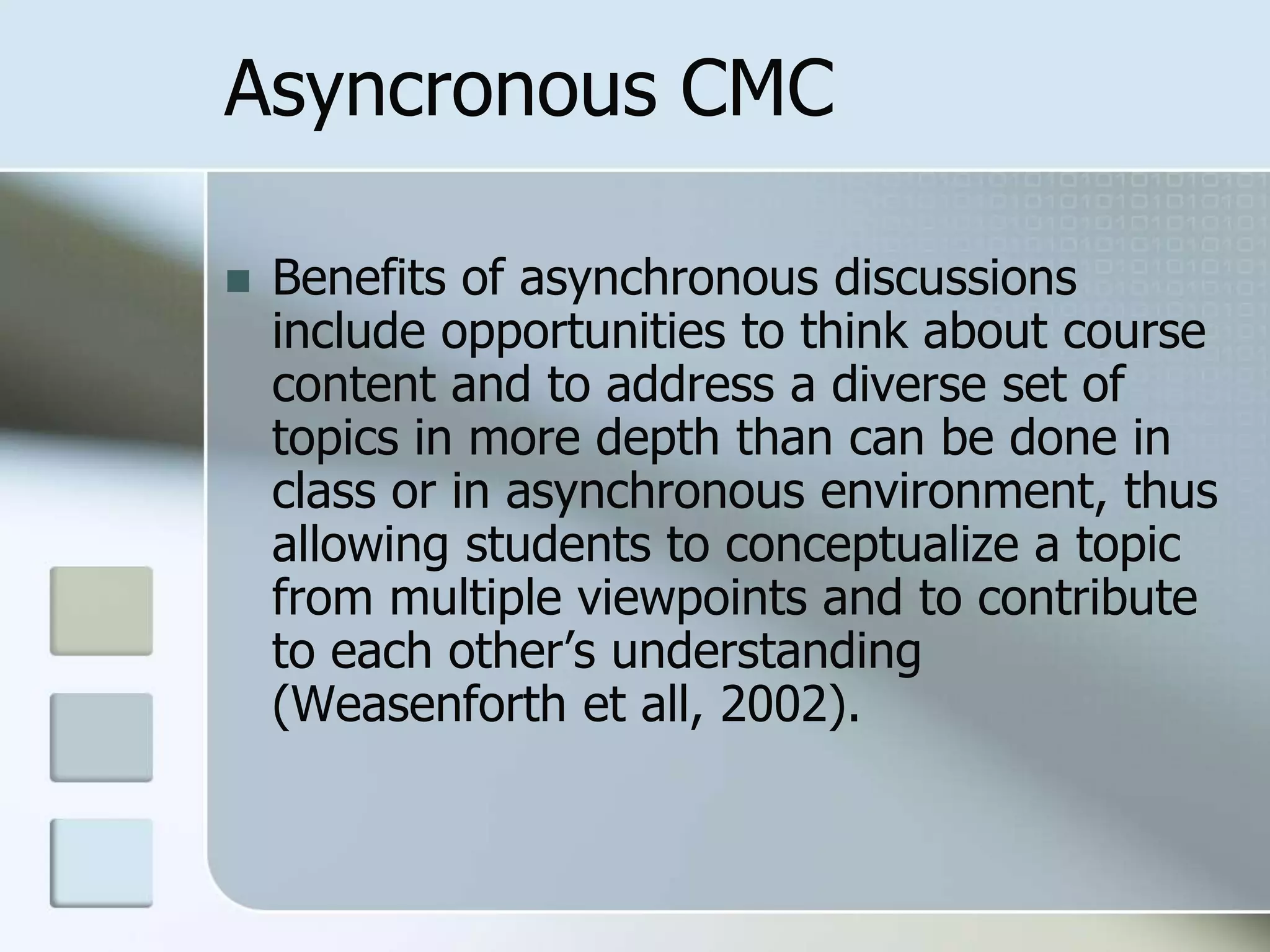 Asyncronous CMC
 Benefits of asynchronous discussions
include opportunities to think about course
content and to address a diverse set of
topics in more depth than can be done in
class or in asynchronous environment, thus
allowing students to conceptualize a topic
from multiple viewpoints and to contribute
to each other’s understanding
(Weasenforth et all, 2002).
 