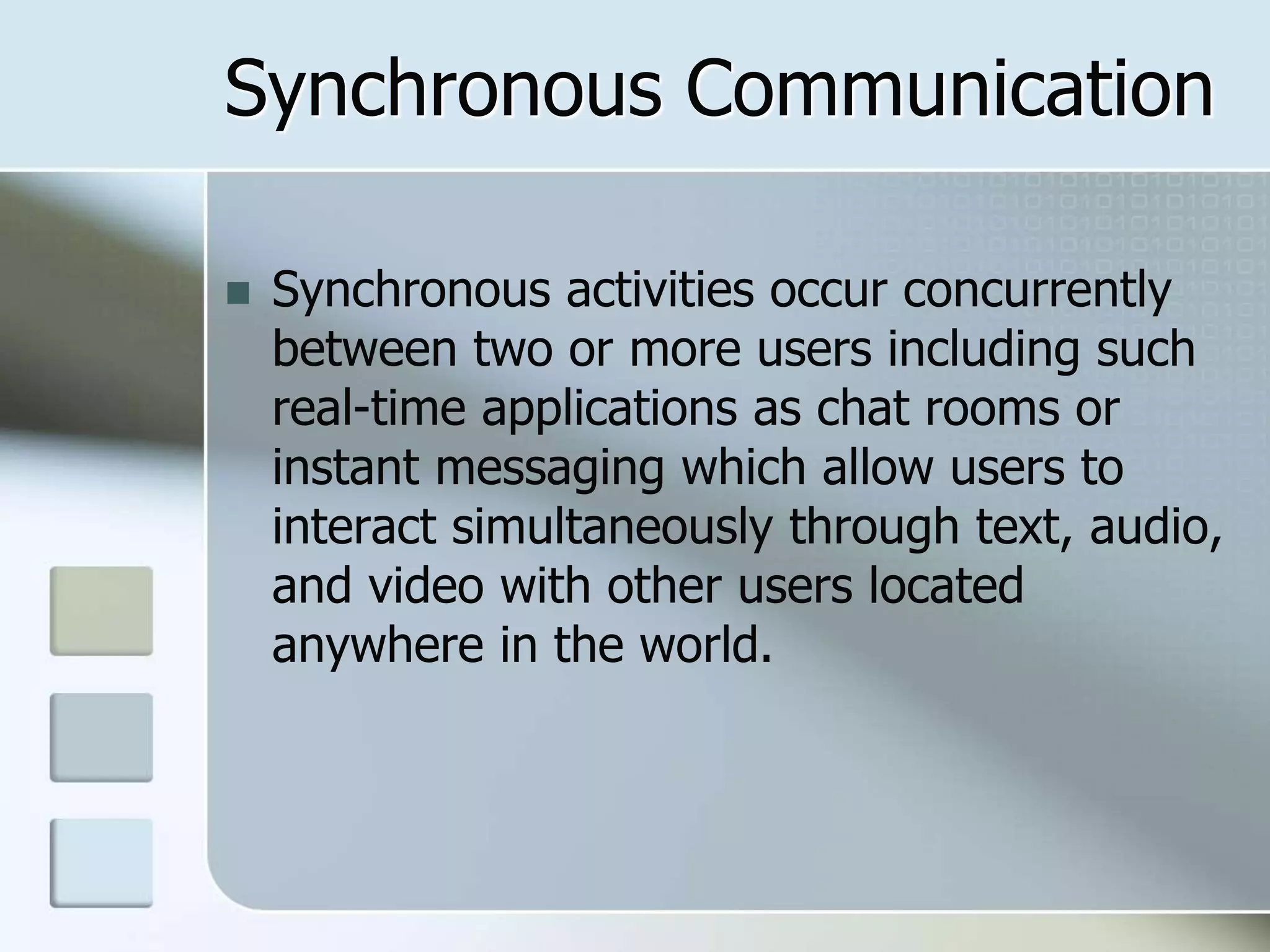 Synchronous Communication
 Synchronous activities occur concurrently
between two or more users including such
real-time applications as chat rooms or
instant messaging which allow users to
interact simultaneously through text, audio,
and video with other users located
anywhere in the world.
 