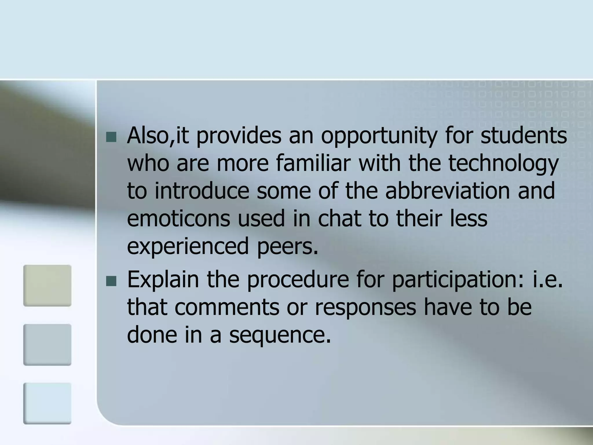  Also,it provides an opportunity for students
who are more familiar with the technology
to introduce some of the abbreviation and
emoticons used in chat to their less
experienced peers.
 Explain the procedure for participation: i.e.
that comments or responses have to be
done in a sequence.
 