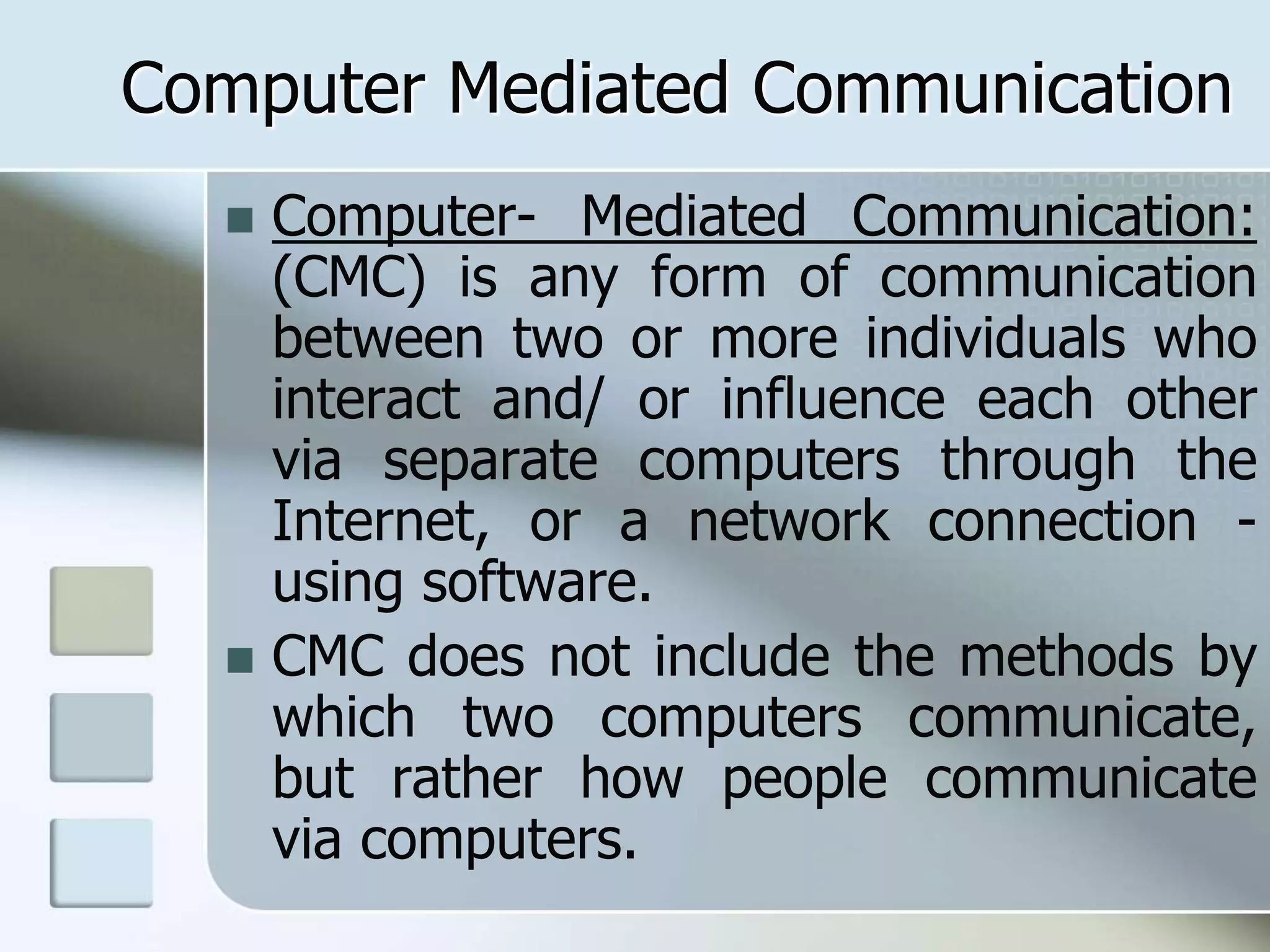 Computer Mediated Communication
 Computer- Mediated Communication:
(CMC) is any form of communication
between two or more individuals who
interact and/ or influence each other
via separate computers through the
Internet, or a network connection -
using software.
 CMC does not include the methods by
which two computers communicate,
but rather how people communicate
via computers.
 