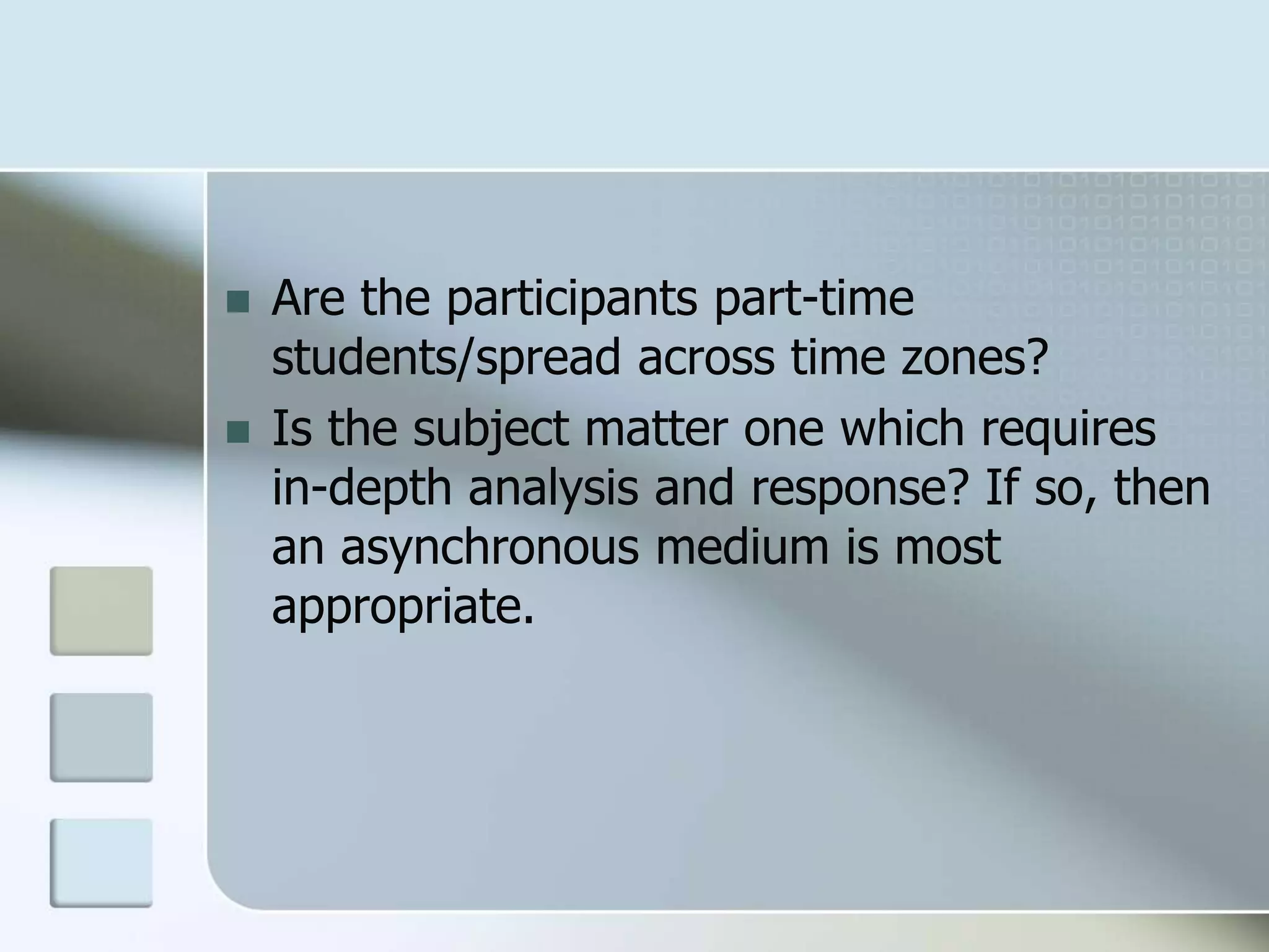  Are the participants part-time
students/spread across time zones?
 Is the subject matter one which requires
in-depth analysis and response? If so, then
an asynchronous medium is most
appropriate.
 