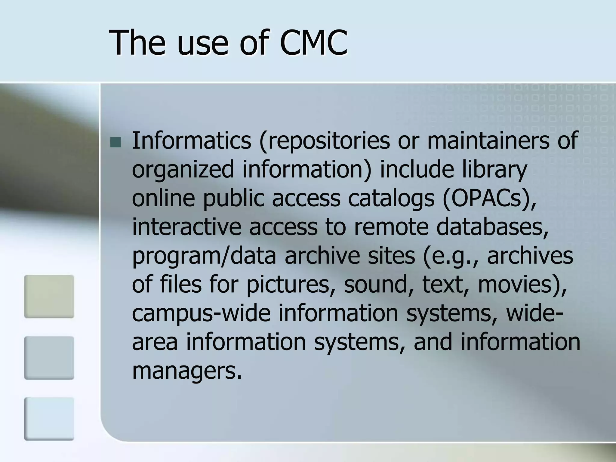 The use of CMC
 Informatics (repositories or maintainers of
organized information) include library
online public access catalogs (OPACs),
interactive access to remote databases,
program/data archive sites (e.g., archives
of files for pictures, sound, text, movies),
campus-wide information systems, wide-
area information systems, and information
managers.
 