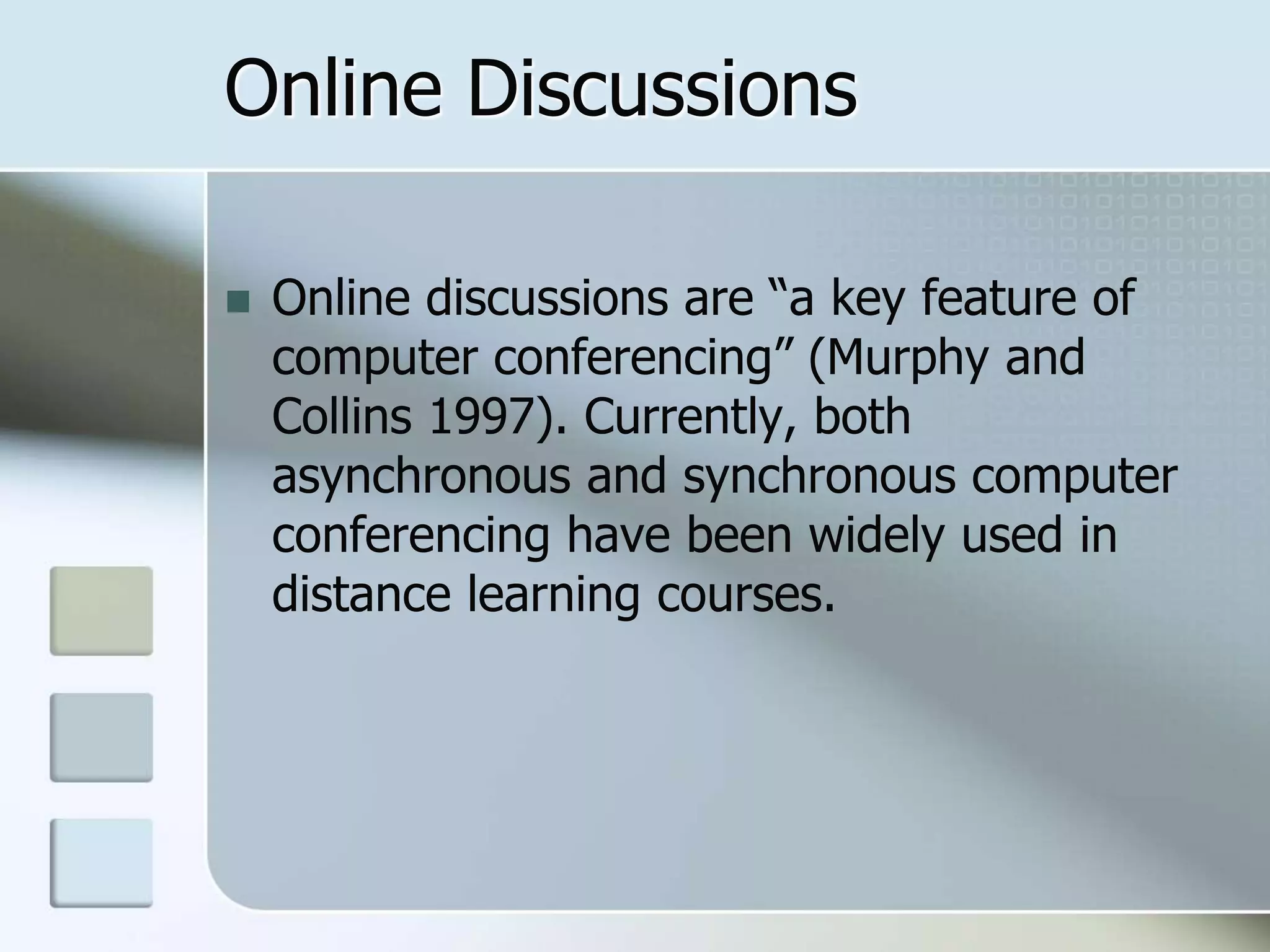 Online Discussions
 Online discussions are “a key feature of
computer conferencing” (Murphy and
Collins 1997). Currently, both
asynchronous and synchronous computer
conferencing have been widely used in
distance learning courses.
 