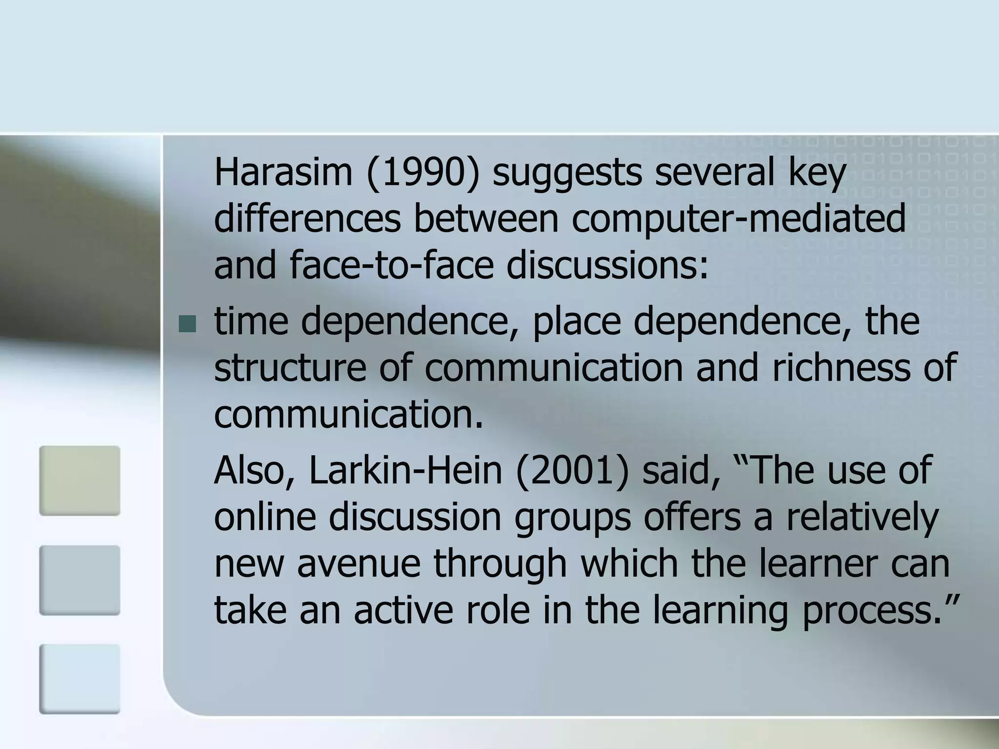 Harasim (1990) suggests several key
differences between computer-mediated
and face-to-face discussions:
 time dependence, place dependence, the
structure of communication and richness of
communication.
Also, Larkin-Hein (2001) said, “The use of
online discussion groups offers a relatively
new avenue through which the learner can
take an active role in the learning process.”
 