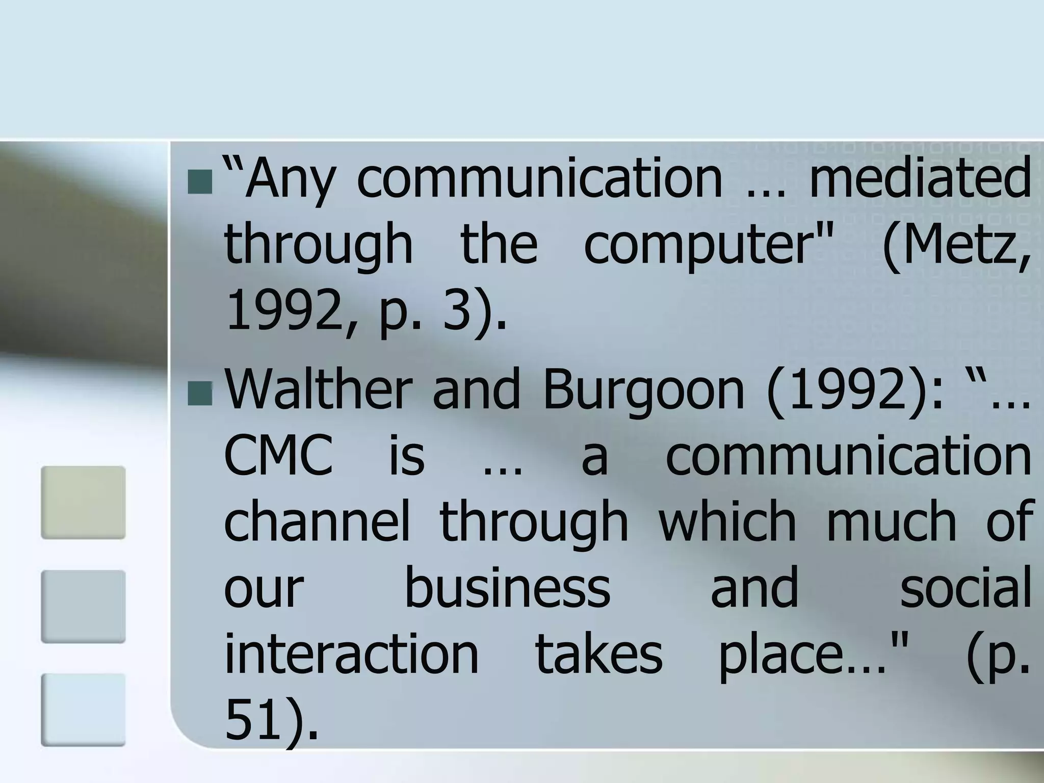  “Any communication … mediated
through the computer" (Metz,
1992, p. 3).
 Walther and Burgoon (1992): “…
CMC is … a communication
channel through which much of
our business and social
interaction takes place…" (p.
51).
 