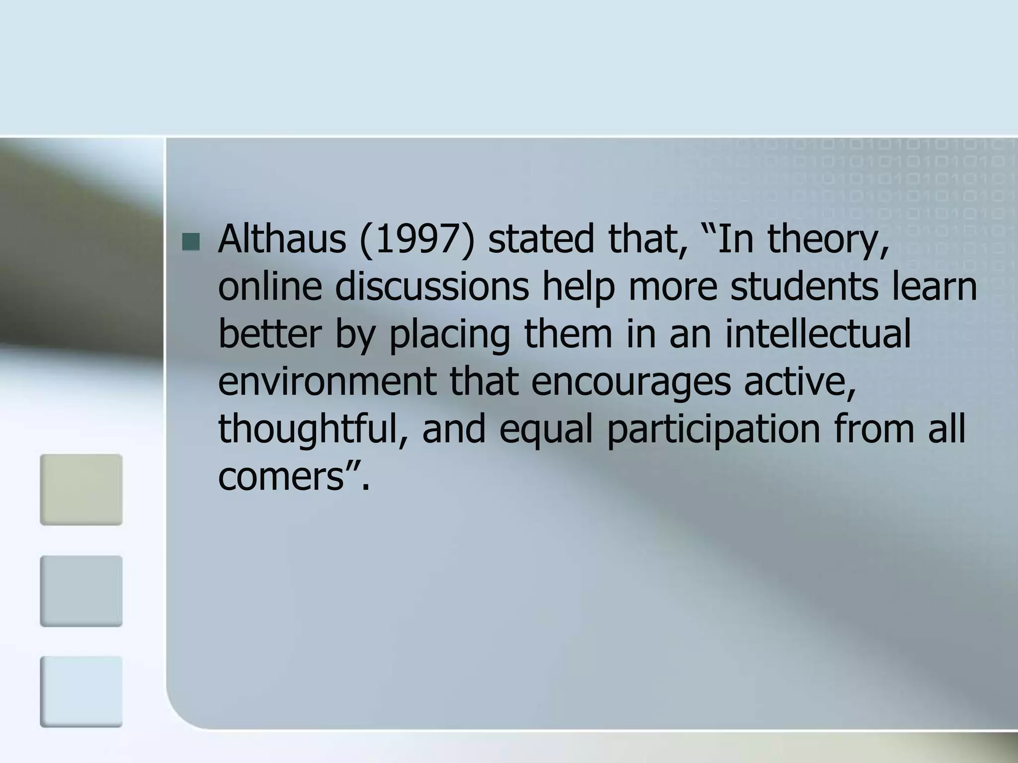  Althaus (1997) stated that, “In theory,
online discussions help more students learn
better by placing them in an intellectual
environment that encourages active,
thoughtful, and equal participation from all
comers”.
 