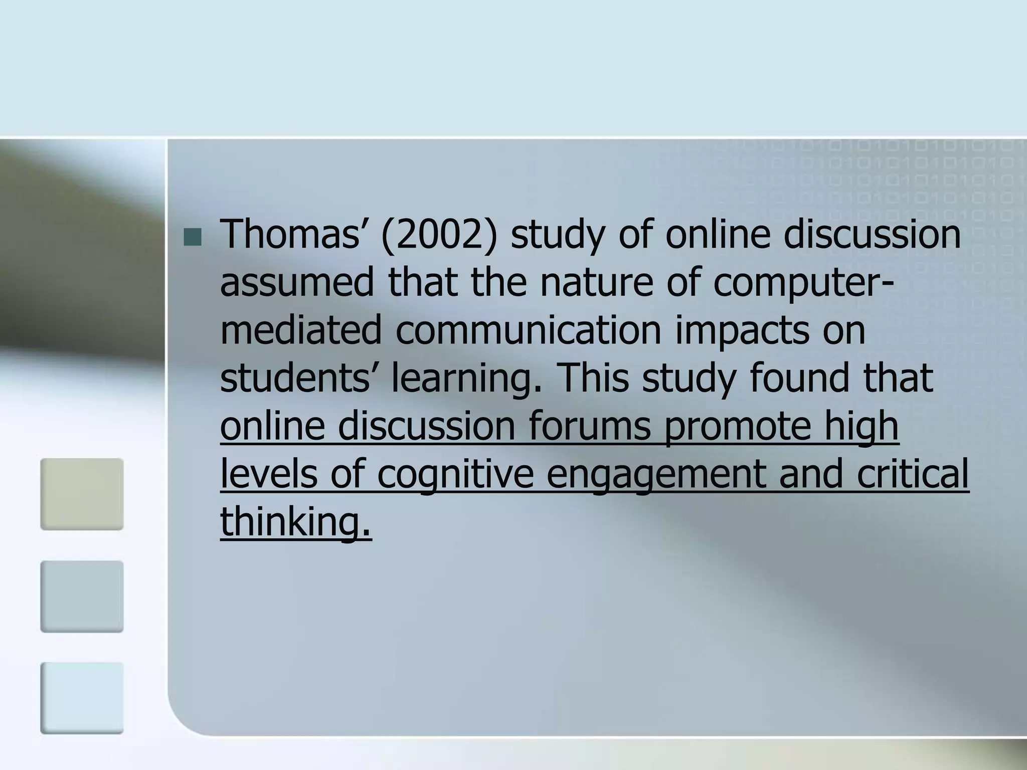  Thomas’ (2002) study of online discussion
assumed that the nature of computer-
mediated communication impacts on
students’ learning. This study found that
online discussion forums promote high
levels of cognitive engagement and critical
thinking.
 