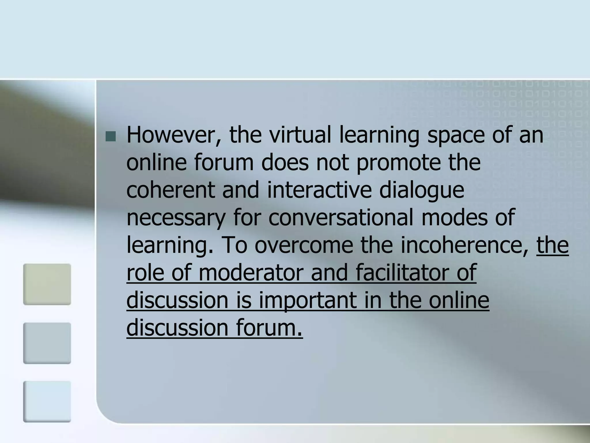  However, the virtual learning space of an
online forum does not promote the
coherent and interactive dialogue
necessary for conversational modes of
learning. To overcome the incoherence, the
role of moderator and facilitator of
discussion is important in the online
discussion forum.
 