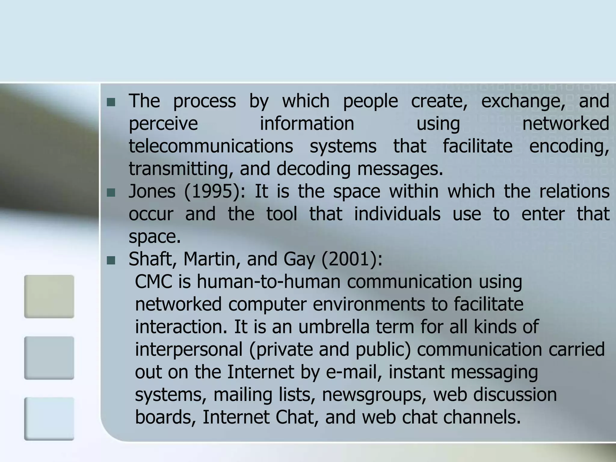  The process by which people create, exchange, and
perceive information using networked
telecommunications systems that facilitate encoding,
transmitting, and decoding messages.
 Jones (1995): It is the space within which the relations
occur and the tool that individuals use to enter that
space.
 Shaft, Martin, and Gay (2001):
CMC is human-to-human communication using
networked computer environments to facilitate
interaction. It is an umbrella term for all kinds of
interpersonal (private and public) communication carried
out on the Internet by e-mail, instant messaging
systems, mailing lists, newsgroups, web discussion
boards, Internet Chat, and web chat channels.
 
