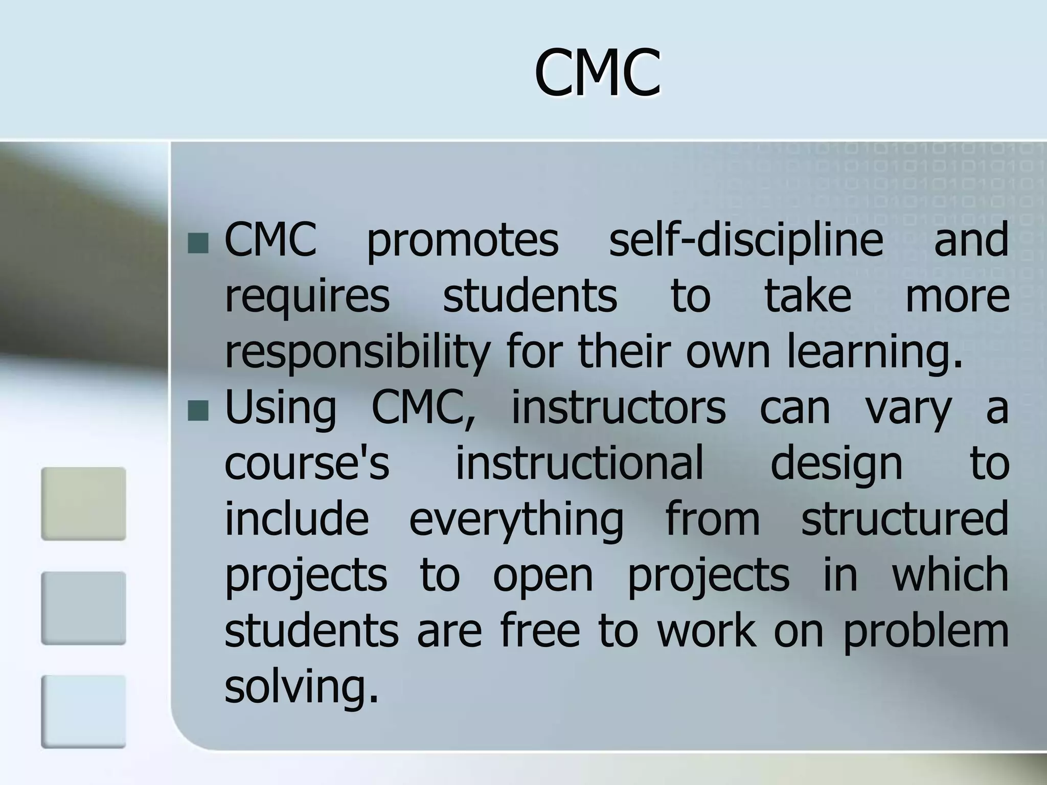 CMC
 CMC promotes self-discipline and
requires students to take more
responsibility for their own learning.
 Using CMC, instructors can vary a
course's instructional design to
include everything from structured
projects to open projects in which
students are free to work on problem
solving.
 