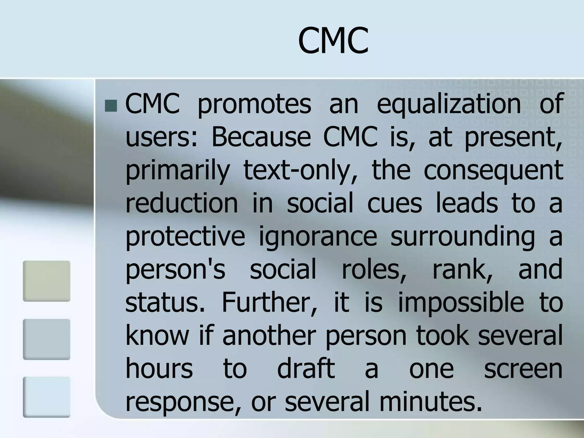 CMC
 CMC promotes an equalization of
users: Because CMC is, at present,
primarily text-only, the consequent
reduction in social cues leads to a
protective ignorance surrounding a
person's social roles, rank, and
status. Further, it is impossible to
know if another person took several
hours to draft a one screen
response, or several minutes.
 