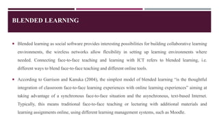 BLENDED LEARNING
 Blended learning as social software provides interesting possibilities for building collaborative learning
environments, the wireless networks allow flexibility in setting up learning environments where
needed. Connecting face-to-face teaching and learning with ICT refers to blended learning, i.e.
different ways to blend face-to-face teaching and different online tools.
 According to Garrison and Kanuka (2004), the simplest model of blended learning “is the thoughtful
integration of classroom face-to-face learning experiences with online learning experiences” aiming at
taking advantage of a synchronous face-to-face situation and the asynchronous, text-based Internet.
Typically, this means traditional face-to-face teaching or lecturing with additional materials and
learning assignments online, using different learning management systems, such as Moodle.
 