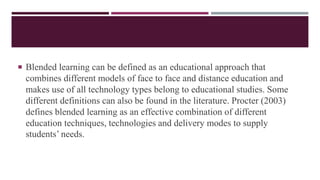  Blended learning can be defined as an educational approach that
combines different models of face to face and distance education and
makes use of all technology types belong to educational studies. Some
different definitions can also be found in the literature. Procter (2003)
defines blended learning as an effective combination of different
education techniques, technologies and delivery modes to supply
students’ needs.
 