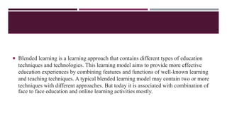  Blended learning is a learning approach that contains different types of education
techniques and technologies. This learning model aims to provide more effective
education experiences by combining features and functions of well-known learning
and teaching techniques. A typical blended learning model may contain two or more
techniques with different approaches. But today it is associated with combination of
face to face education and online learning activities mostly.
 