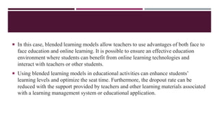  In this case, blended learning models allow teachers to use advantages of both face to
face education and online learning. It is possible to ensure an effective education
environment where students can benefit from online learning technologies and
interact with teachers or other students.
 Using blended learning models in educational activities can enhance students’
learning levels and optimize the seat time. Furthermore, the dropout rate can be
reduced with the support provided by teachers and other learning materials associated
with a learning management system or educational application.
 