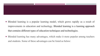  Blended learning is a popular learning model, which grows rapidly as a result of
improvements in education and technology. Blended learning is a learning approach
that contains different types of education techniques and technologies.
 Blended learning has many advantages, which make it more popular among teachers
and students. Some of these advantages can be listed as below:
 