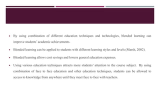  By using combination of different education techniques and technologies, blended learning can
improve students’ academic achievements.
 Blended learning can be applied to students with different learning styles and levels (Marsh, 2002).
 Blended learning allows cost savings and lowers general education expenses.
 Using various education techniques attracts more students’ attention to the course subject. By using
combination of face to face education and other education techniques, students can be allowed to
access to knowledge from anywhere until they meet face to face with teachers.
 