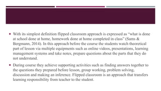  With its simplest definition flipped classroom approach is expressed as “what is done
at school done at home, homework done at home completed in class” (Sams &
Bergmann, 2014). In this approach before the course the students watch theoretical
part of lesson via multiple equipments such as online videos, presentations, learning
management systems and take notes, prepare questions about the parts that they do
not understand.
 During course they achieve supporting activities such as finding answers together to
the questions they prepared before lesson, group working, problem solving,
discussion and making an inference. Flipped classroom is an approach that transfers
learning responsibility from teacher to the student.
 