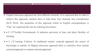  Flipped classroom approach has four different elements. It is expressed that in order to
achieve this approach, teachers have to take these four elements into consideration
(FLN 2014). The properties of this approach which its English correspondence is
“Flip” are explained like this by referring first letters:
  F (“F”lexible Environment): It indicates provision of time and place flexibity of
learning.
  L (“L”earning Culture): In traditional teacher centered approach the source of
knowledge is teacher. In flipped classroom approach there is transition from teacher
centered approach to student centered approach.
 