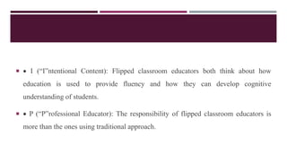   I (“I”ntentional Content): Flipped classroom educators both think about how
education is used to provide fluency and how they can develop cognitive
understanding of students.
  P (“P”rofessional Educator): The responsibility of flipped classroom educators is
more than the ones using traditional approach.
 
