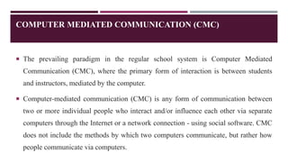 COMPUTER MEDIATED COMMUNICATION (CMC)
 The prevailing paradigm in the regular school system is Computer Mediated
Communication (CMC), where the primary form of interaction is between students
and instructors, mediated by the computer.
 Computer-mediated communication (CMC) is any form of communication between
two or more individual people who interact and/or influence each other via separate
computers through the Internet or a network connection - using social software. CMC
does not include the methods by which two computers communicate, but rather how
people communicate via computers.
 