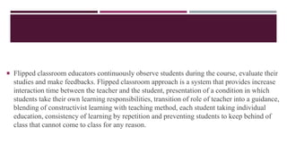  Flipped classroom educators continuously observe students during the course, evaluate their
studies and make feedbacks. Flipped classroom approach is a system that provides increase
interaction time between the teacher and the student, presentation of a condition in which
students take their own learning responsibilities, transition of role of teacher into a guidance,
blending of constructivist learning with teaching method, each student taking individual
education, consistency of learning by repetition and preventing students to keep behind of
class that cannot come to class for any reason.
 