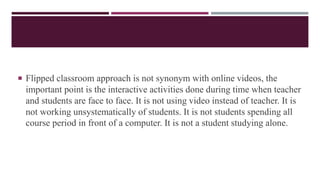  Flipped classroom approach is not synonym with online videos, the
important point is the interactive activities done during time when teacher
and students are face to face. It is not using video instead of teacher. It is
not working unsystematically of students. It is not students spending all
course period in front of a computer. It is not a student studying alone.
 