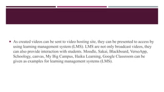  As created videos can be sent to video hosting site, they can be presented to access by
using learning management system (LMS). LMS are not only broadcast videos, they
can also provide interaction with students. Moodle, Sakai, Blackboard, VersoApp,
Schoology, canvas, My Big Campus, Haiku Learning, Google Classroom can be
given as examples for learning management systems (LMS).
 