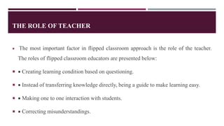 THE ROLE OF TEACHER
 The most important factor in flipped classroom approach is the role of the teacher.
The roles of flipped classroom educators are presented below:
  Creating learning condition based on questioning.
  Instead of transferring knowledge directly, being a guide to make learning easy.
  Making one to one interaction with students.
  Correcting misunderstandings.
 