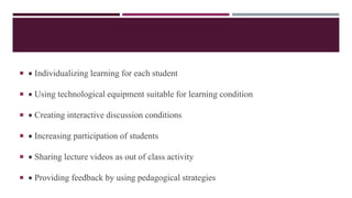   Individualizing learning for each student
  Using technological equipment suitable for learning condition
  Creating interactive discussion conditions
  Increasing participation of students
  Sharing lecture videos as out of class activity
  Providing feedback by using pedagogical strategies
 