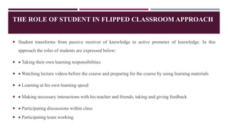 THE ROLE OF STUDENT IN FLIPPED CLASSROOM APPROACH
 Student transforms from passive receiver of knowledge to active promoter of knowledge. In this
approach the roles of students are expressed below:
  Taking their own learning responsibilities
  Watching lecture videos before the course and preparing for the course by using learning materials
  Learning at his own learning speed
  Making necessary interactions with his teacher and friends, taking and giving feedback
  Participating discussions within class
  Participating team working
 
