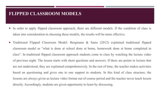 FLIPPED CLASSROOM MODELS
 In order to apply flipped classroom approach, there are different models. If the condition of class is
taken into consideration in choosing these models, the results will be more effective.
 Traditional Flipped Classroom Model: Bergmann & Sams (2012) explained traditional flipped
classroom model as “what is done at school done at home, homework done at home completed in
class”. In traditional flipped classroom approach students come to class by watching the lecture video
of previous night. The lesson starts with short questions and answers. If there are points in lecture that
are not understood, they are explained comprehensively. In the rest of time, the teacher makes activities
based on questioning and gives one to one support to students. In this kind of class structure, the
lessons are always given as lecture video format out of course period and the teacher never teach lesson
directly. Accordingly, students are given opportunity to learn by discussing.
 