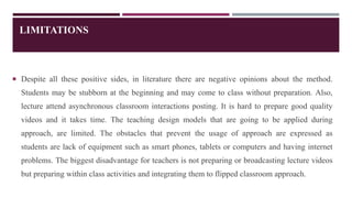 LIMITATIONS
 Despite all these positive sides, in literature there are negative opinions about the method.
Students may be stubborn at the beginning and may come to class without preparation. Also,
lecture attend asynchronous classroom interactions posting. It is hard to prepare good quality
videos and it takes time. The teaching design models that are going to be applied during
approach, are limited. The obstacles that prevent the usage of approach are expressed as
students are lack of equipment such as smart phones, tablets or computers and having internet
problems. The biggest disadvantage for teachers is not preparing or broadcasting lecture videos
but preparing within class activities and integrating them to flipped classroom approach.
 