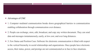  Advantages of CMC
 1. Computer mediated communication breaks down geographical barriers to communication
enabling collaboration through communication over distance.
 2. People can exchange, store, edit, broadcast, and copy any written document. They can send
data and messages instantaneously, easily, at low cost, and over long distances.
 3. Few Status and Position Cues: Software for electronic communication is blind with respect
to the vertical hierarchy in social relationships and organizations. Once people have electronic
access, their status, power, and prestige are not communicated as in face to face situations.
 