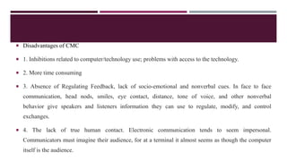  Disadvantages of CMC
 1. Inhibitions related to computer/technology use; problems with access to the technology.
 2. More time consuming
 3. Absence of Regulating Feedback, lack of socio-emotional and nonverbal cues. In face to face
communication, head nods, smiles, eye contact, distance, tone of voice, and other nonverbal
behavior give speakers and listeners information they can use to regulate, modify, and control
exchanges.
 4. The lack of true human contact. Electronic communication tends to seem impersonal.
Communicators must imagine their audience, for at a terminal it almost seems as though the computer
itself is the audience.
 