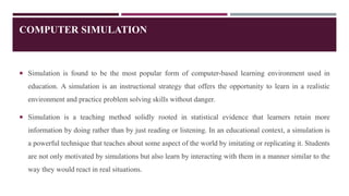 COMPUTER SIMULATION
 Simulation is found to be the most popular form of computer-based learning environment used in
education. A simulation is an instructional strategy that offers the opportunity to learn in a realistic
environment and practice problem solving skills without danger.
 Simulation is a teaching method solidly rooted in statistical evidence that learners retain more
information by doing rather than by just reading or listening. In an educational context, a simulation is
a powerful technique that teaches about some aspect of the world by imitating or replicating it. Students
are not only motivated by simulations but also learn by interacting with them in a manner similar to the
way they would react in real situations.
 
