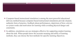  Computer-based instructional simulation is among the most powerful educational
delivery method because computer-based instructional simulations provide situated,
authentic form of practice, feedback about performances, depictions of how a device
or system works and motivation for learning while avoiding physical danger and
constraints.
 In addition, simulations can use strategies effective for supporting student learning
about the task. When people know the accurate meaning and utility of learning
methods, they can choose the best methods for specific learning objectives.
 