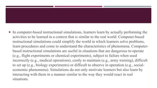  In computer-based instructional simulations, learners learn by actually performing the
activities to be learned in a context that is similar to the real world. Computer-based
instructional simulations could simplify the world in which learners solve problems,
learn procedures and come to understand the characteristics of phenomena. Computer-
based instructional simulations are useful in situations that are dangerous to operate
(e.g., flight experiments or chemical experiments), subject to failure when used
incorrectly (e.g., medical operations), costly to maintain (e.g., army training), difficult
to set up (e.g., biology experiments) or difficult to observe in operation (e.g., social-
economic phenomena). Simulations do not only motivate learners but also learn by
interacting with them in a manner similar to the way they would react in real
situations.
 